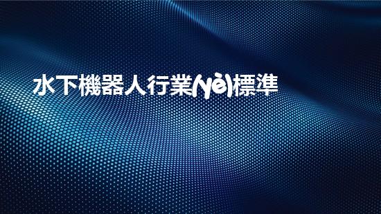 水下機器人行業(yè)標準：突破技術(shù)邊界，開啟未來之門！